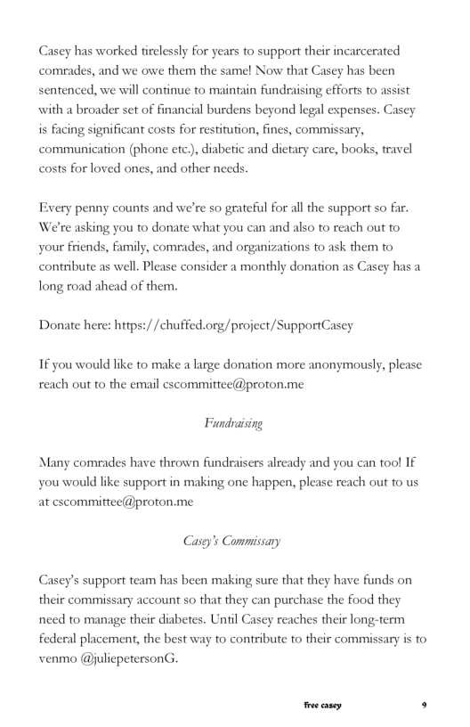 Casey has worked tirclessly for years to support their incarcerated comrades, and we owe them the samel Now that Casey has been sentenced, we will confinue to maintain fundraising efforts fo assist with a broader set of financial burdens beyond legal expenses. Casey is facing significant costs for restitution, fines, commissary, communication (phone etc.), diabetic and dietary care, books, travel costs for loved ones, and other needs. Every penny counts and we’re so grateful for all the support so far. We’re asking you to donate what you can and also o reach out to your friends, family, comrades, and organizations to ask them to contribute as well. Please consider a monthly donation as Casey has a long road ahead of them. Donate here: https://chuffed.org/project/SupportCasey If you would like to make a large donation more anonymously, please reach out to the email escommittec@proton.me Fundraising Many comrades have thrown fundraisers already and you can too! If you would like support in making one happen, please reach out fo us at escommittee@proton.me. Casey’s Commissary Casey’s support team has been making sure that they have funds on their commissary account so that they can purchase the food they need to manage their diabetes. Until Cascy reaches their long-term federal placement, the best way to contribute fo their commissary is fo venmo @juliepetersonG. oo casey. s
